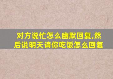 对方说忙怎么幽默回复,然后说明天请你吃饭怎么回复