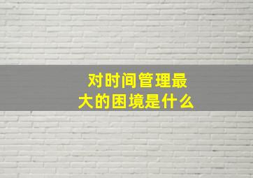 对时间管理最大的困境是什么