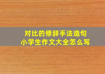 对比的修辞手法造句小学生作文大全怎么写