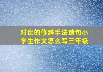 对比的修辞手法造句小学生作文怎么写三年级