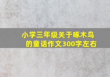 小学三年级关于啄木鸟的童话作文300字左右