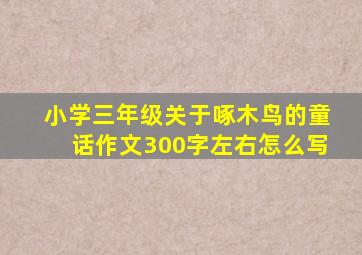 小学三年级关于啄木鸟的童话作文300字左右怎么写