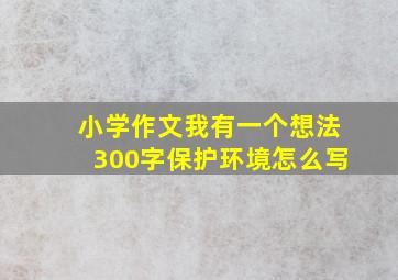 小学作文我有一个想法300字保护环境怎么写