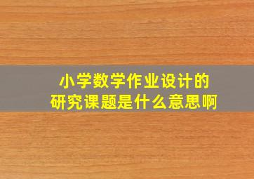 小学数学作业设计的研究课题是什么意思啊