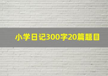 小学日记300字20篇题目