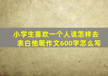 小学生喜欢一个人该怎样去表白他呢作文600字怎么写