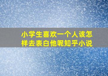 小学生喜欢一个人该怎样去表白他呢知乎小说