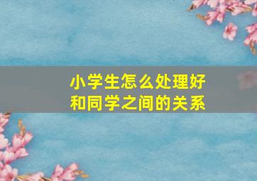 小学生怎么处理好和同学之间的关系