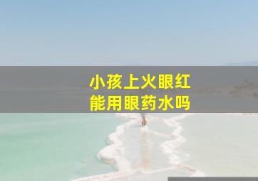 小孩上火眼红能用眼药水吗