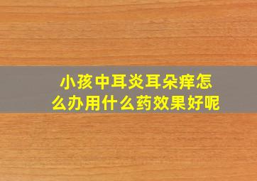 小孩中耳炎耳朵痒怎么办用什么药效果好呢