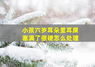 小孩六岁耳朵里耳屎塞满了很硬怎么处理