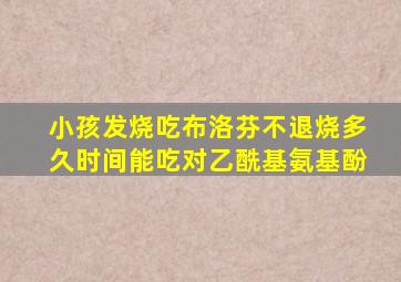 小孩发烧吃布洛芬不退烧多久时间能吃对乙酰基氨基酚