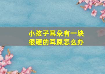 小孩子耳朵有一块很硬的耳屎怎么办