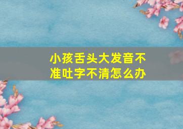 小孩舌头大发音不准吐字不清怎么办