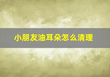 小朋友油耳朵怎么清理