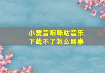 小爱音响咪咕音乐下载不了怎么回事