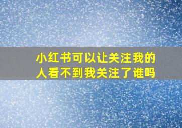 小红书可以让关注我的人看不到我关注了谁吗