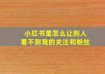 小红书里怎么让别人看不到我的关注和粉丝