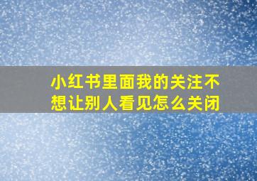 小红书里面我的关注不想让别人看见怎么关闭