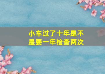 小车过了十年是不是要一年检查两次