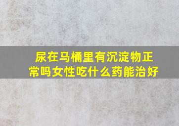 尿在马桶里有沉淀物正常吗女性吃什么药能治好