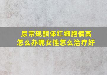 尿常规酮体红细胞偏高怎么办呢女性怎么治疗好