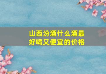 山西汾酒什么酒最好喝又便宜的价格