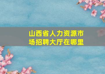 山西省人力资源市场招聘大厅在哪里