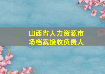 山西省人力资源市场档案接收负责人