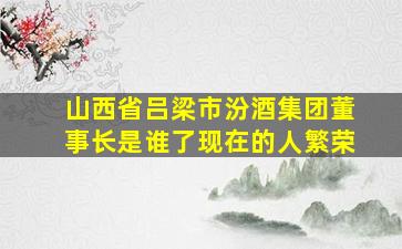 山西省吕梁市汾酒集团董事长是谁了现在的人繁荣