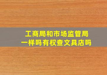 工商局和市场监管局一样吗有权查文具店吗