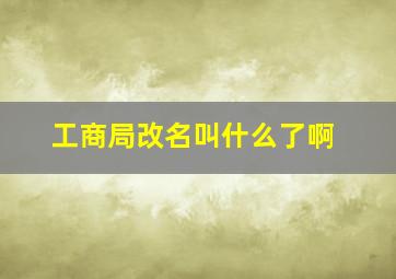 工商局改名叫什么了啊