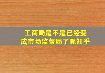 工商局是不是已经变成市场监督局了呢知乎