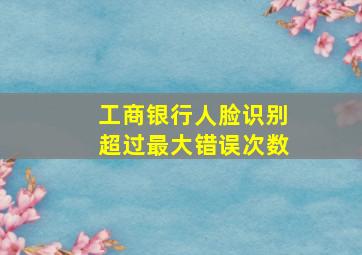 工商银行人脸识别超过最大错误次数