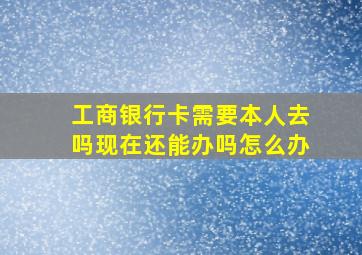 工商银行卡需要本人去吗现在还能办吗怎么办