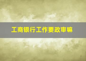 工商银行工作要政审嘛