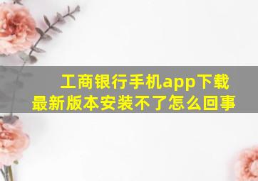 工商银行手机app下载最新版本安装不了怎么回事