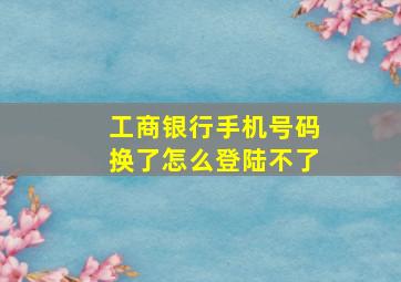 工商银行手机号码换了怎么登陆不了