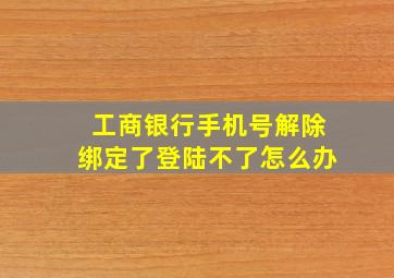 工商银行手机号解除绑定了登陆不了怎么办