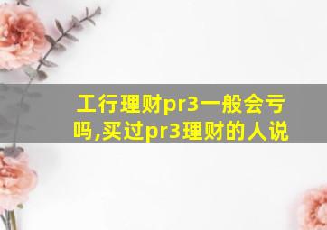 工行理财pr3一般会亏吗,买过pr3理财的人说