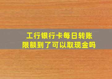 工行银行卡每日转账限额到了可以取现金吗