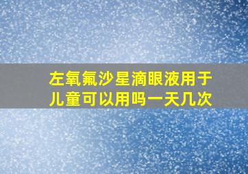 左氧氟沙星滴眼液用于儿童可以用吗一天几次