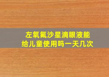 左氧氟沙星滴眼液能给儿童使用吗一天几次