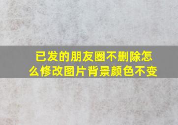 已发的朋友圈不删除怎么修改图片背景颜色不变