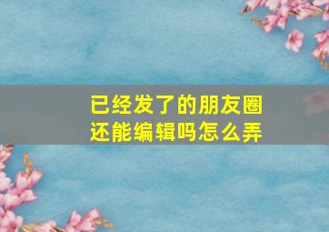 已经发了的朋友圈还能编辑吗怎么弄