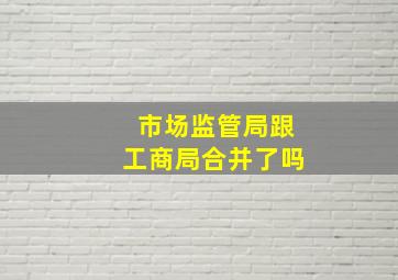 市场监管局跟工商局合并了吗