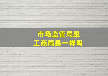 市场监管局跟工商局是一样吗