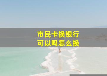 市民卡换银行可以吗怎么换