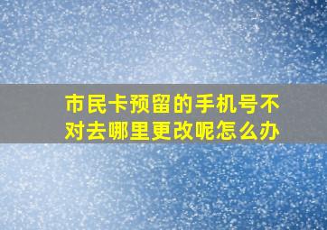 市民卡预留的手机号不对去哪里更改呢怎么办