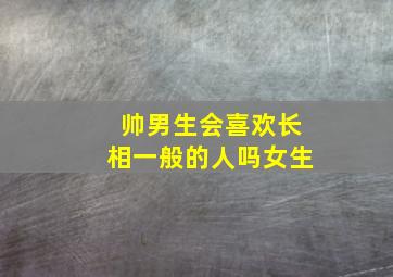 帅男生会喜欢长相一般的人吗女生